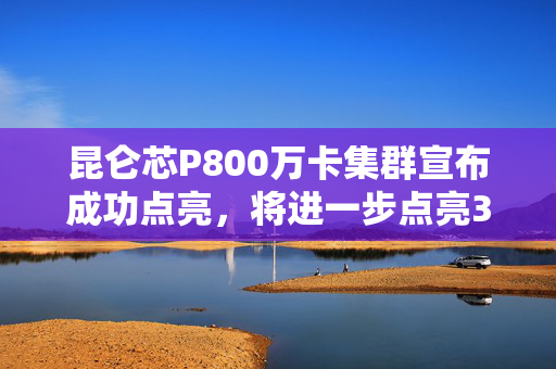 昆仑芯P800万卡集群宣布成功点亮，将进一步点亮3万卡集群