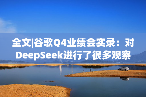 全文|谷歌Q4业绩会实录：对DeepSeek进行了很多观察与学习 背后团队很了不起