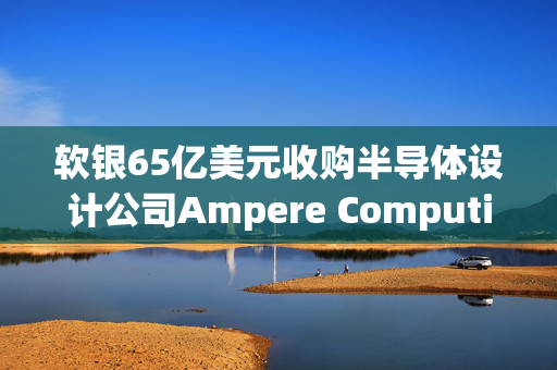 软银65亿美元收购半导体设计公司Ampere Computing谈判进入尾声 最快本月官宣