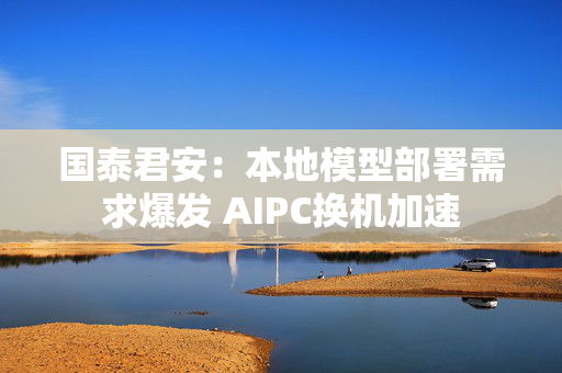 国泰君安：本地模型部署需求爆发 AIPC换机加速