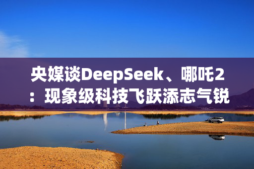 央媒谈DeepSeek、哪吒2：现象级科技飞跃添志气锐气底气