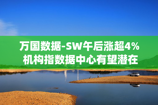 万国数据-SW午后涨超4% 机构指数据中心有望潜在受益DeepSeek定价优势