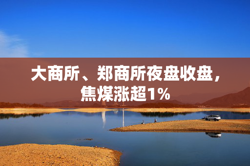 大商所、郑商所夜盘收盘，焦煤涨超1%