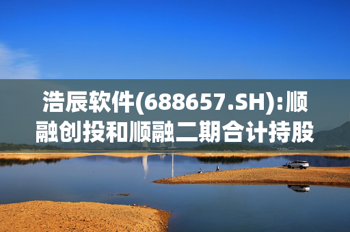 浩辰软件(688657.SH):顺融创投和顺融二期合计持股降至5%以下