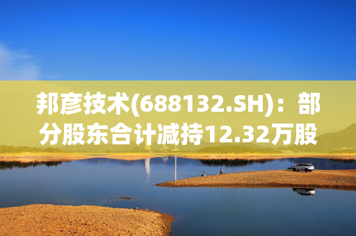 邦彦技术(688132.SH)：部分股东合计减持12.32万股