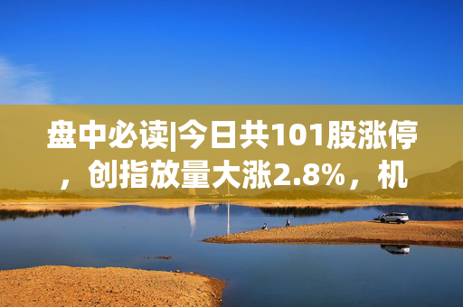 盘中必读|今日共101股涨停，创指放量大涨2.8%，机器人、DeepSeek概念持续爆发