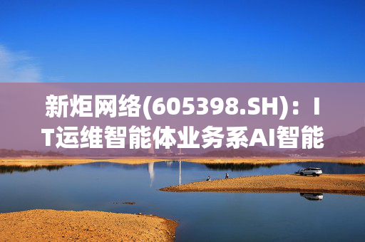 新炬网络(605398.SH)：IT运维智能体业务系AI智能体技术在IT运维行业的应用，目前尚未形成收入